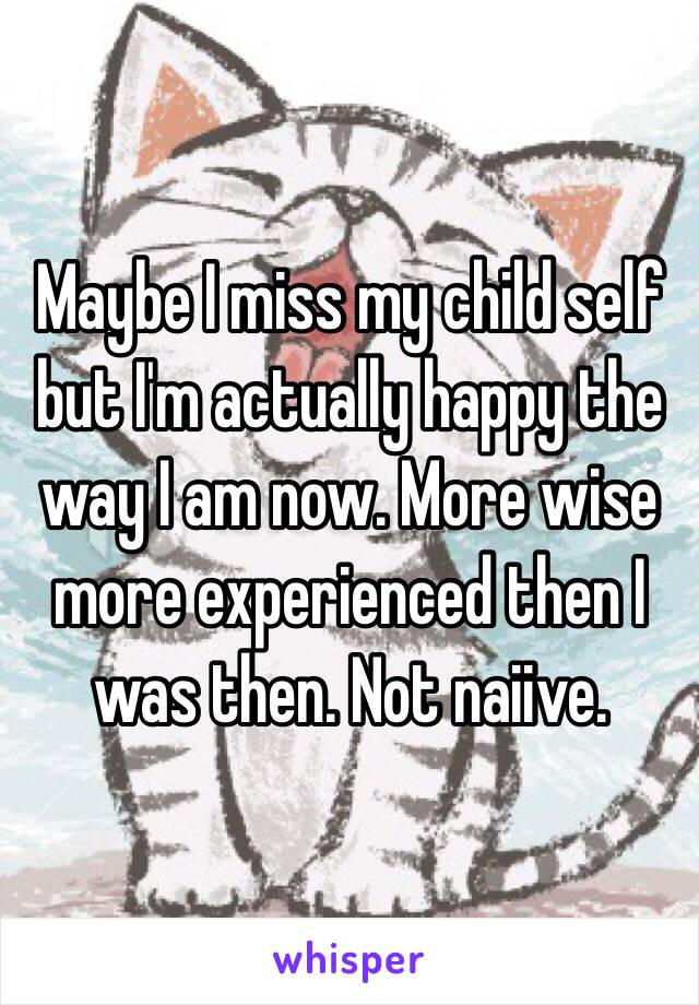 Maybe I miss my child self but I'm actually happy the way I am now. More wise more experienced then I was then. Not naiive. 