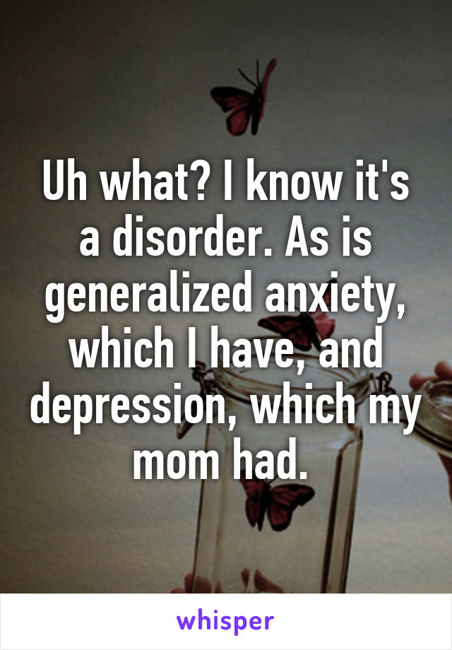 Uh what? I know it's a disorder. As is generalized anxiety, which I have, and depression, which my mom had. 