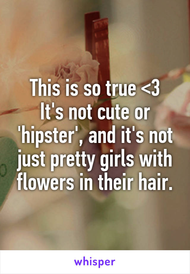 This is so true <3
It's not cute or 'hipster', and it's not just pretty girls with flowers in their hair.