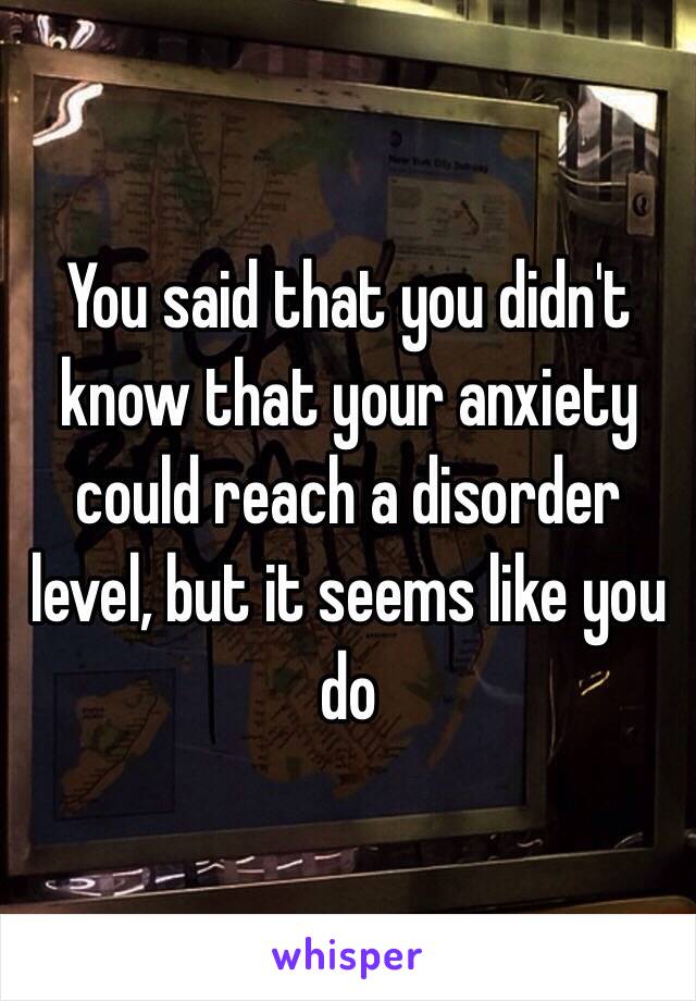 You said that you didn't know that your anxiety could reach a disorder level, but it seems like you do