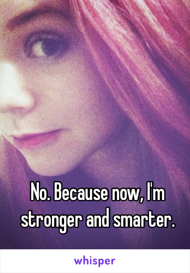 No. Because now, I'm stronger and smarter.  