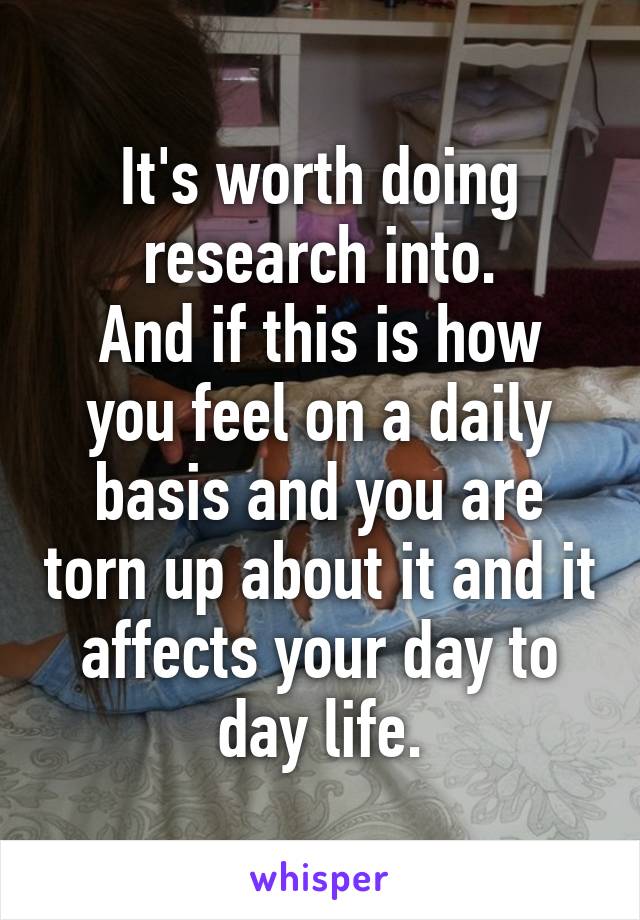 It's worth doing research into.
And if this is how you feel on a daily basis and you are torn up about it and it affects your day to day life.