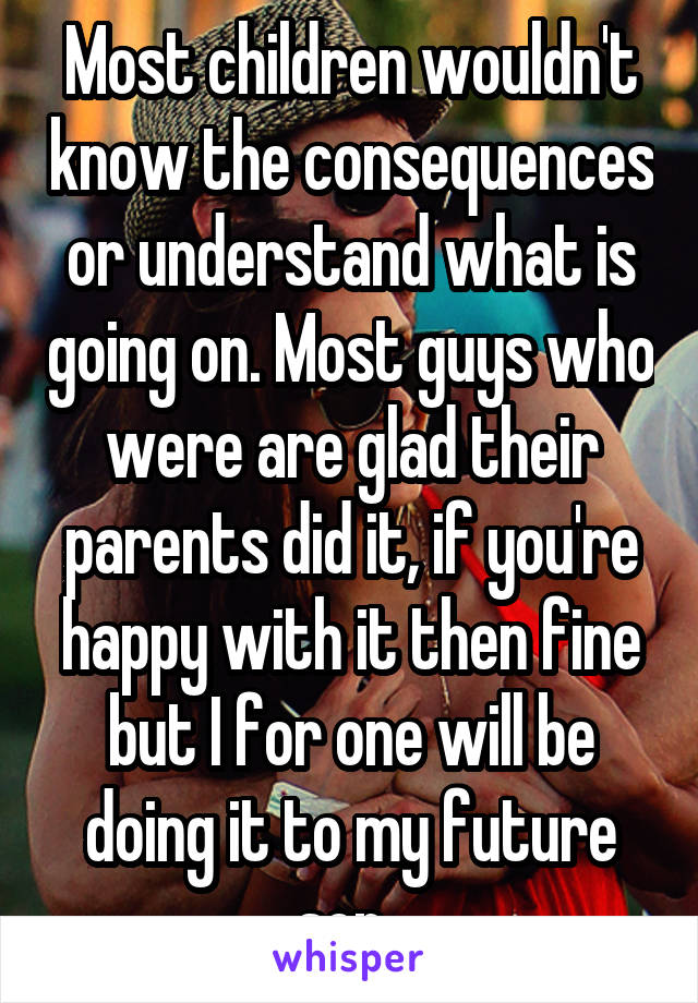 Most children wouldn't know the consequences or understand what is going on. Most guys who were are glad their parents did it, if you're happy with it then fine but I for one will be doing it to my future son. 