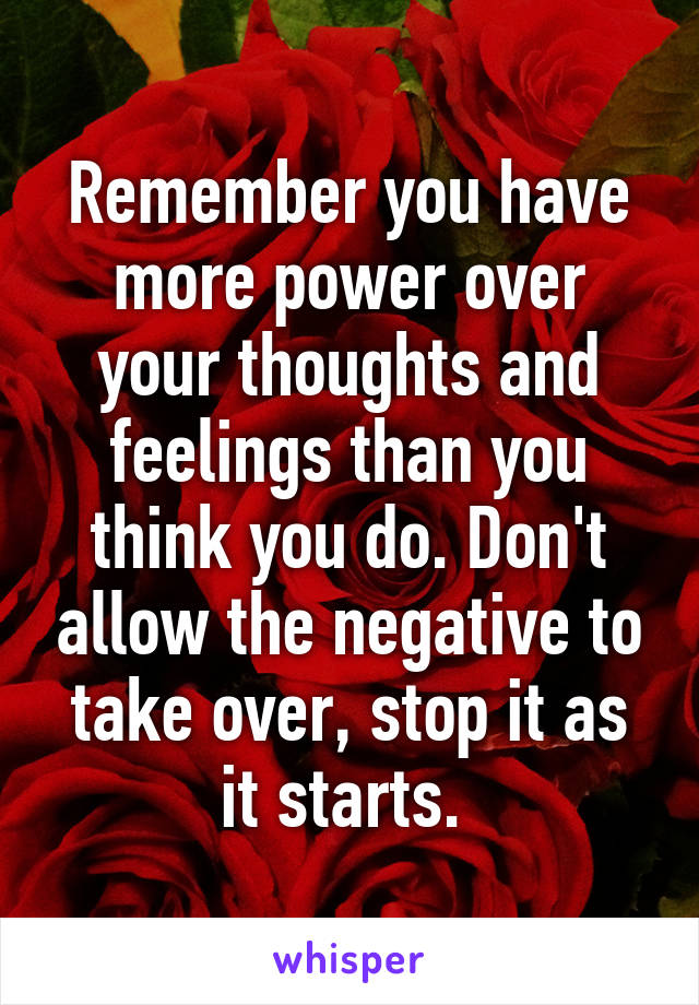 Remember you have more power over your thoughts and feelings than you think you do. Don't allow the negative to take over, stop it as it starts. 