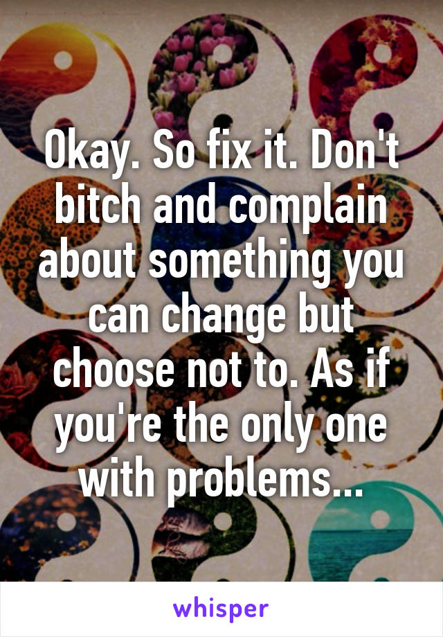 Okay. So fix it. Don't bitch and complain about something you can change but choose not to. As if you're the only one with problems...