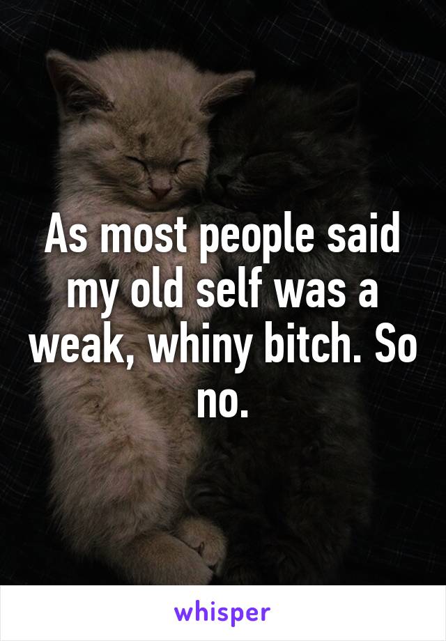 As most people said my old self was a weak, whiny bitch. So no.