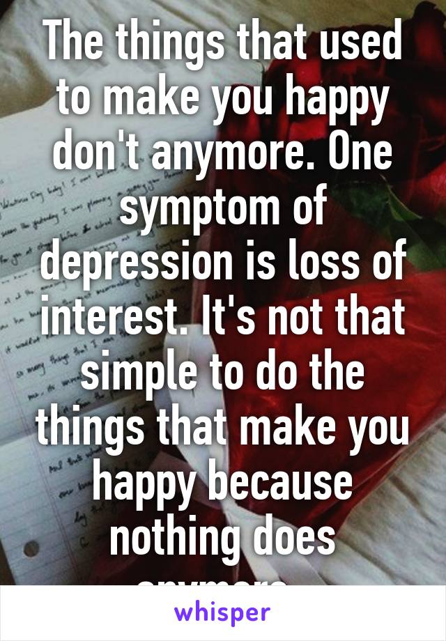 The things that used to make you happy don't anymore. One symptom of depression is loss of interest. It's not that simple to do the things that make you happy because nothing does anymore. 