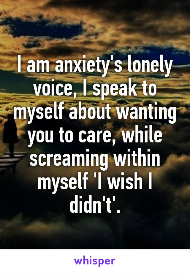 I am anxiety's lonely voice, I speak to myself about wanting you to care, while screaming within myself 'I wish I didn't'.