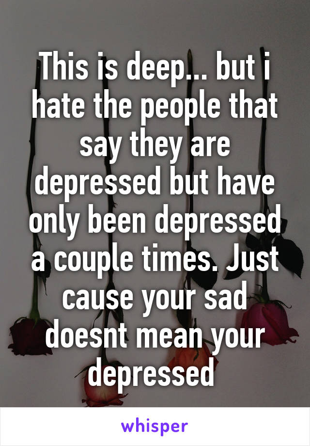 This is deep... but i hate the people that say they are depressed but have only been depressed a couple times. Just cause your sad doesnt mean your depressed 