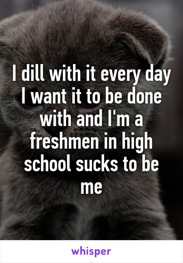 I dill with it every day I want it to be done with and I'm a freshmen in high school sucks to be me