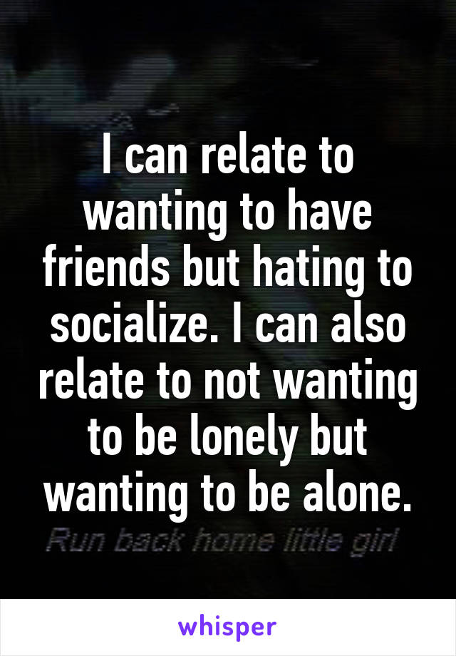 I can relate to wanting to have friends but hating to socialize. I can also relate to not wanting to be lonely but wanting to be alone.