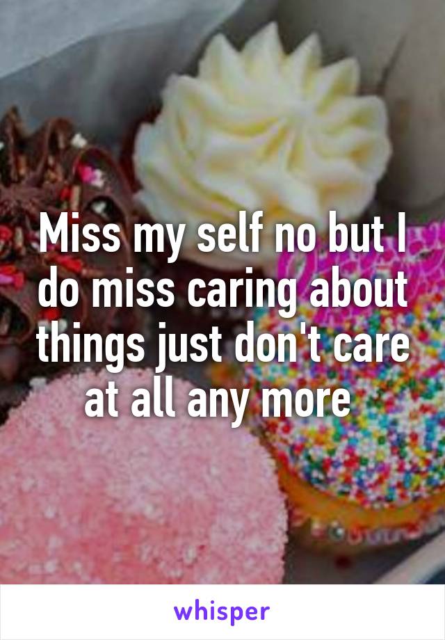 Miss my self no but I do miss caring about things just don't care at all any more 