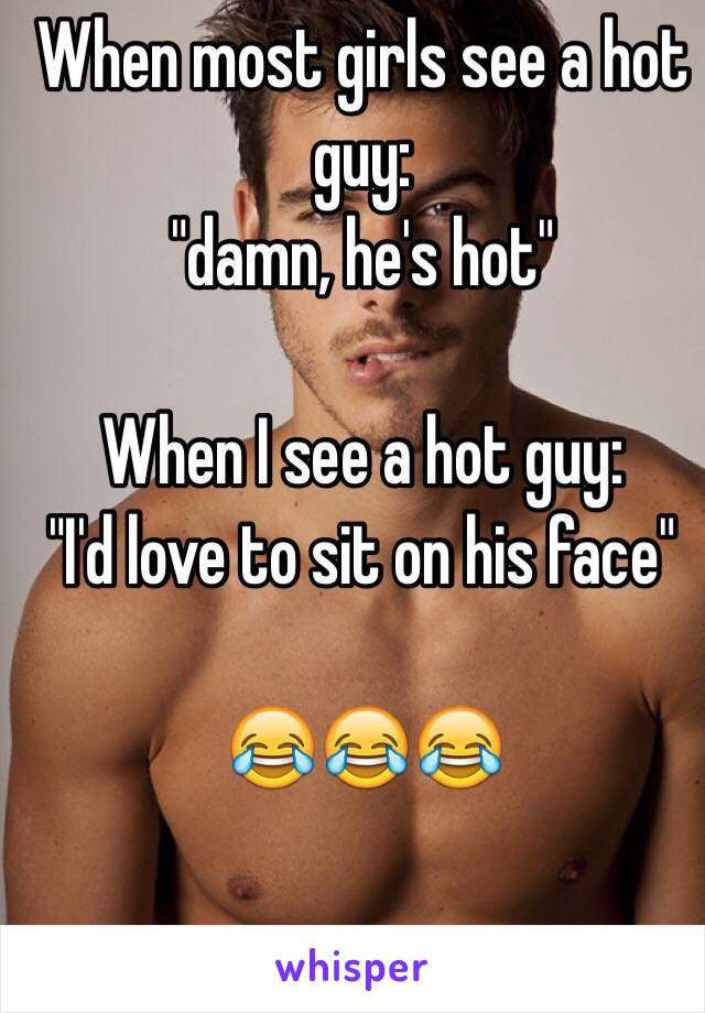 When most girls see a hot guy: 
"damn, he's hot" 

When I see a hot guy: 
"I'd love to sit on his face" 

😂😂😂 