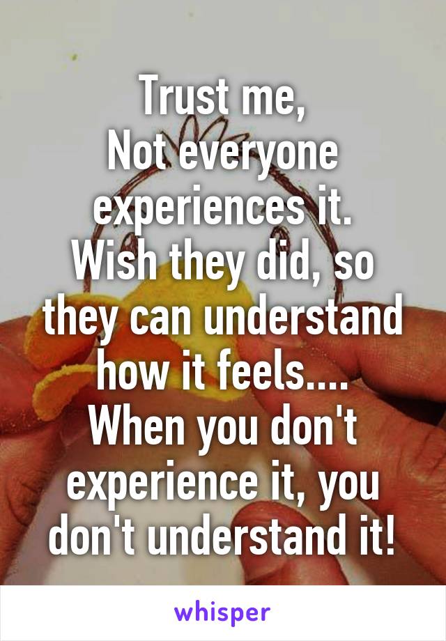 Trust me,
Not everyone experiences it.
Wish they did, so they can understand how it feels....
When you don't experience it, you don't understand it!