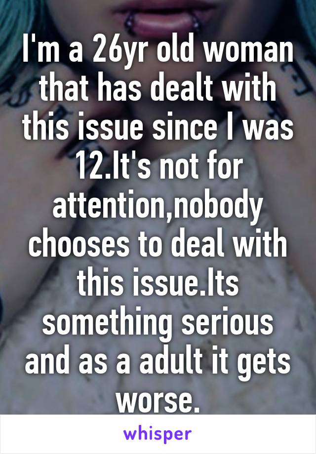 I'm a 26yr old woman that has dealt with this issue since I was 12.It's not for attention,nobody chooses to deal with this issue.Its something serious and as a adult it gets worse.