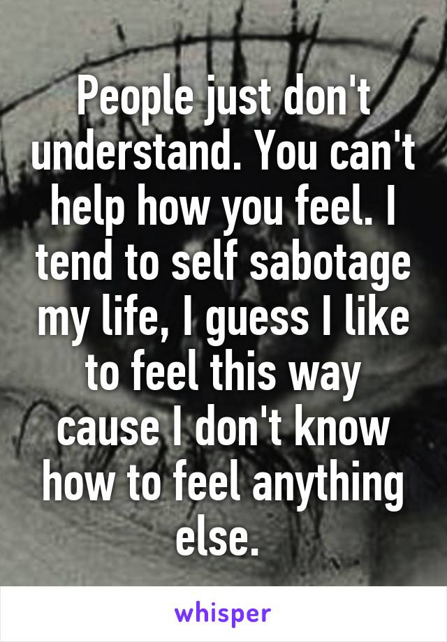 People just don't understand. You can't help how you feel. I tend to self sabotage my life, I guess I like to feel this way cause I don't know how to feel anything else. 