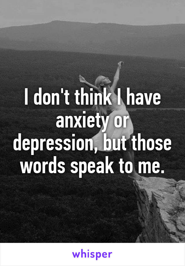 I don't think I have anxiety or depression, but those words speak to me.