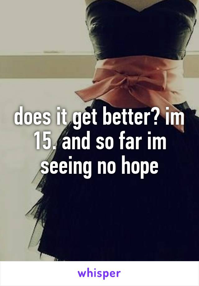 does it get better? im 15. and so far im seeing no hope