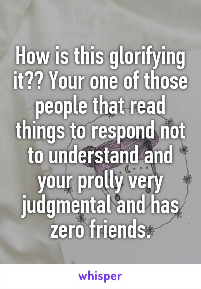 How is this glorifying it?? Your one of those people that read things to respond not to understand and your prolly very judgmental and has zero friends.