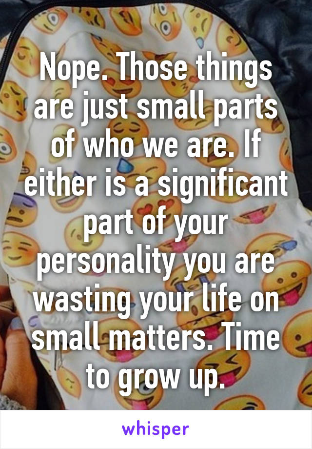 Nope. Those things are just small parts of who we are. If either is a significant part of your personality you are wasting your life on small matters. Time to grow up.