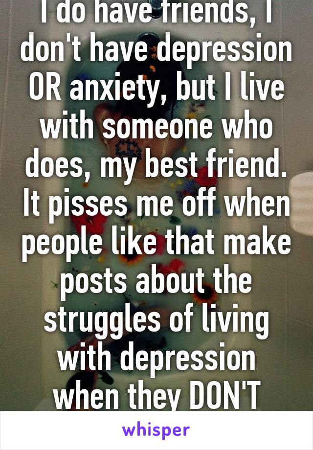 I do have friends, I don't have depression OR anxiety, but I live with someone who does, my best friend. It pisses me off when people like that make posts about the struggles of living with depression when they DON'T KNOW.