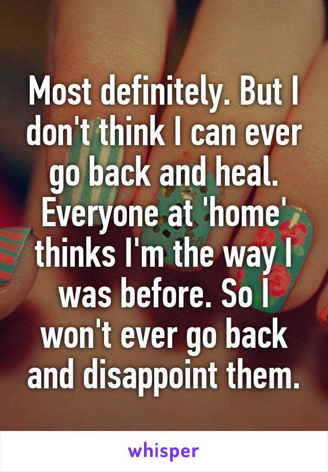 Most definitely. But I don't think I can ever go back and heal. Everyone at 'home' thinks I'm the way I was before. So I won't ever go back and disappoint them.