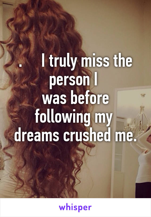 .     I truly miss the person I 
was before following my 
dreams crushed me. 