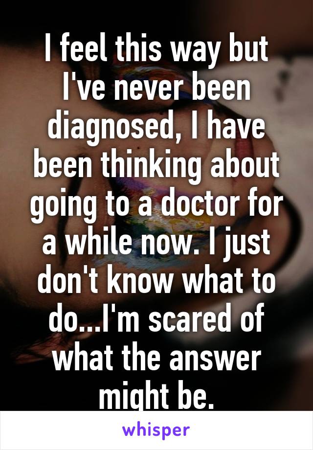 I feel this way but I've never been diagnosed, I have been thinking about going to a doctor for a while now. I just don't know what to do...I'm scared of what the answer might be.