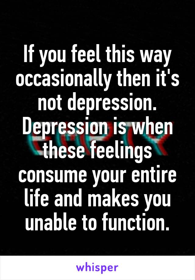 If you feel this way occasionally then it's not depression. Depression is when these feelings consume your entire life and makes you unable to function.