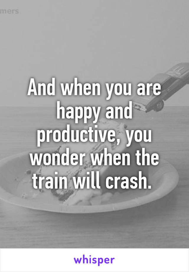 And when you are happy and productive, you wonder when the train will crash. 