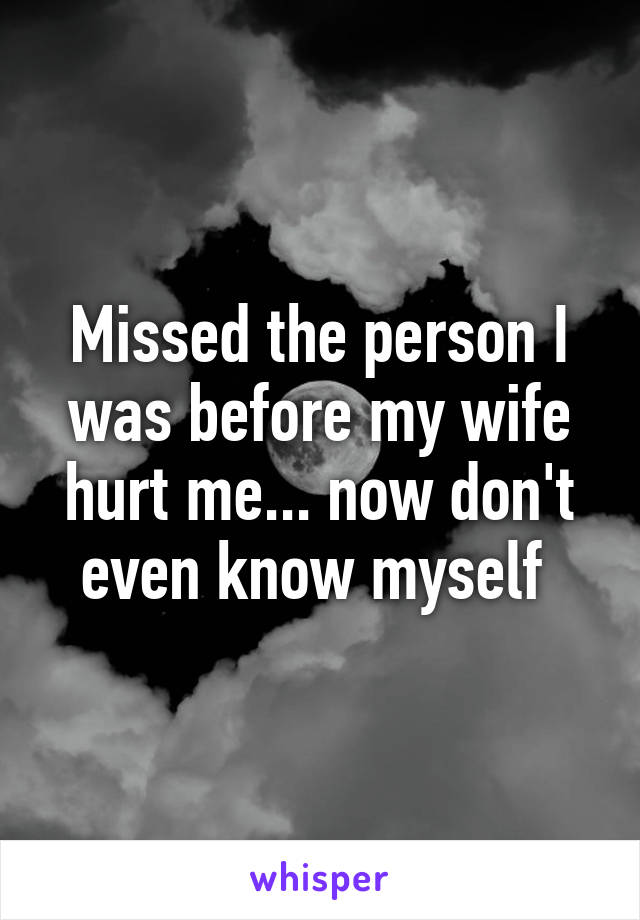 Missed the person I was before my wife hurt me... now don't even know myself 