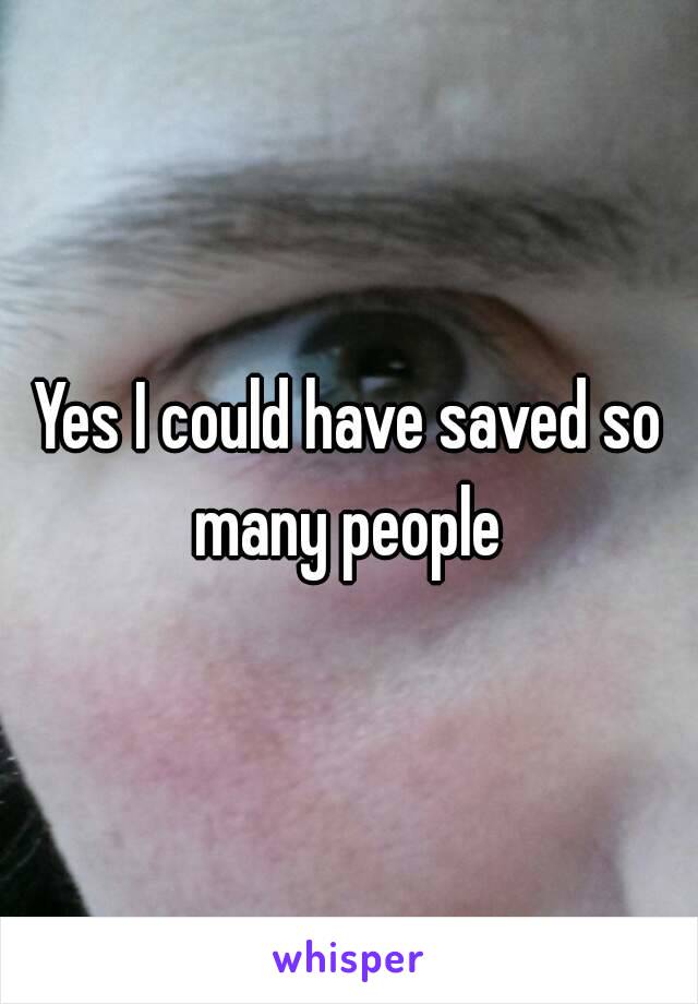 Yes I could have saved so many people 