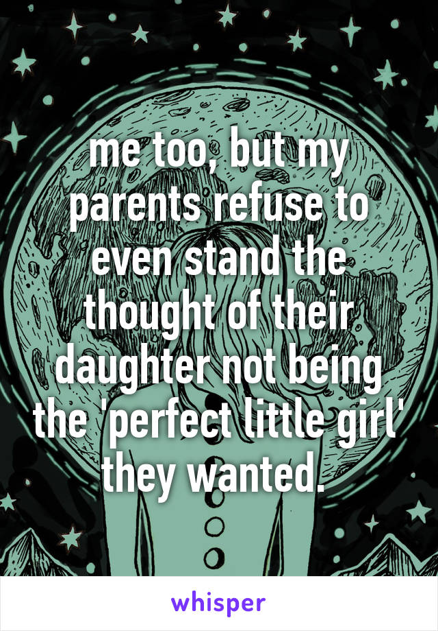 me too, but my parents refuse to even stand the thought of their daughter not being the 'perfect little girl' they wanted. 