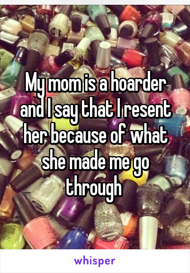 My mom is a hoarder and I say that I resent her because of what she made me go through 