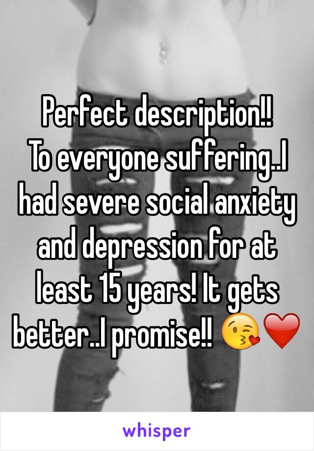 Perfect description!!
To everyone suffering..I had severe social anxiety and depression for at least 15 years! It gets better..I promise!! 😘❤️