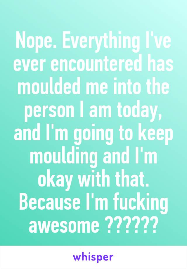 Nope. Everything I've ever encountered has moulded me into the person I am today, and I'm going to keep moulding and I'm okay with that. Because I'm fucking awesome 😊👍🏻✌🏻️