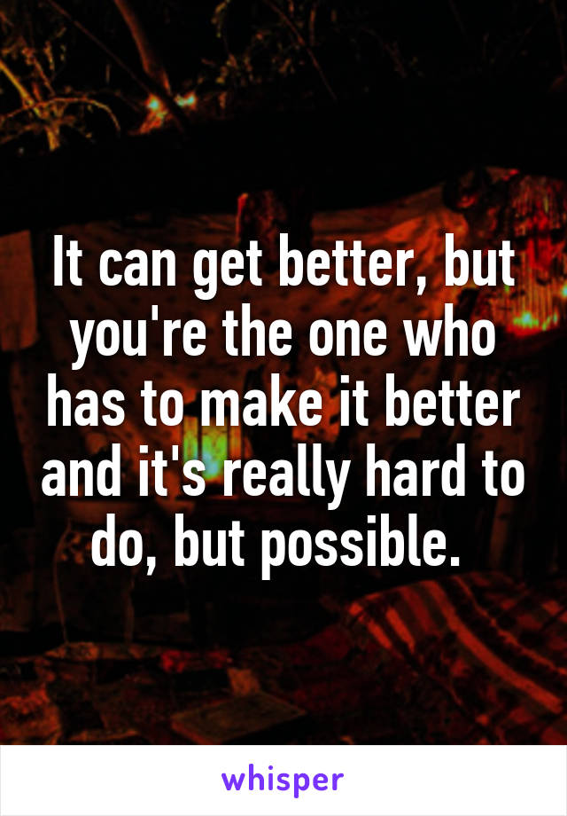 It can get better, but you're the one who has to make it better and it's really hard to do, but possible. 