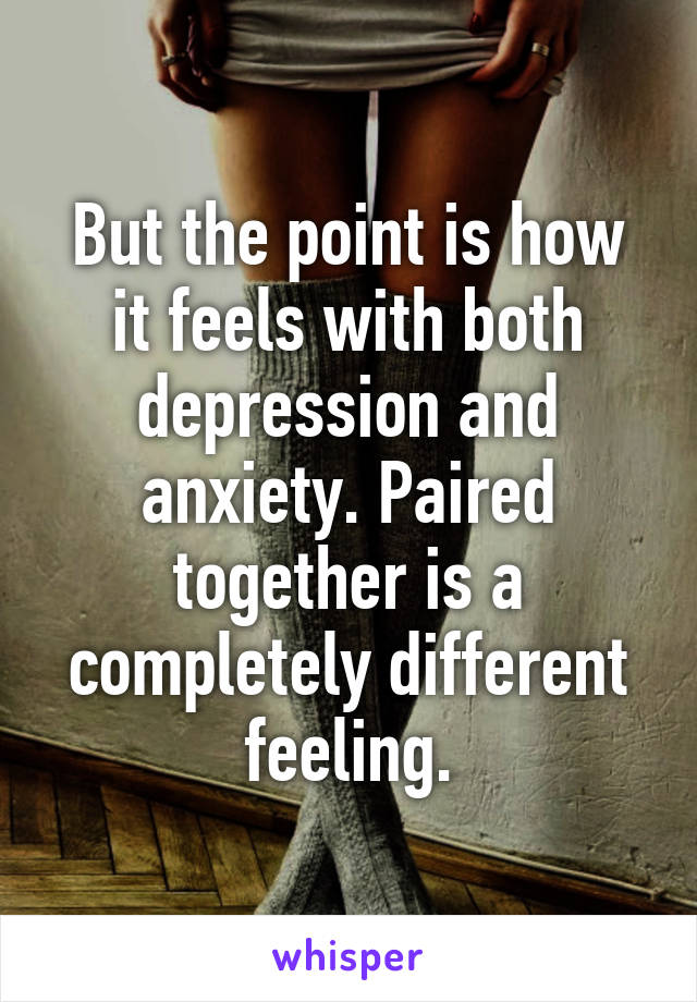 But the point is how it feels with both depression and anxiety. Paired together is a completely different feeling.