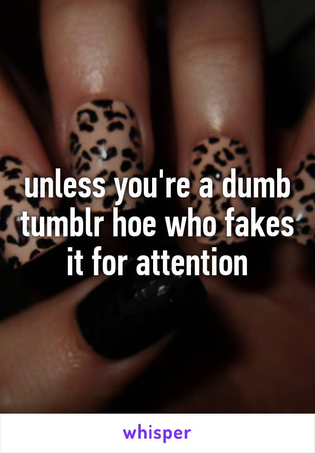 unless you're a dumb tumblr hoe who fakes it for attention