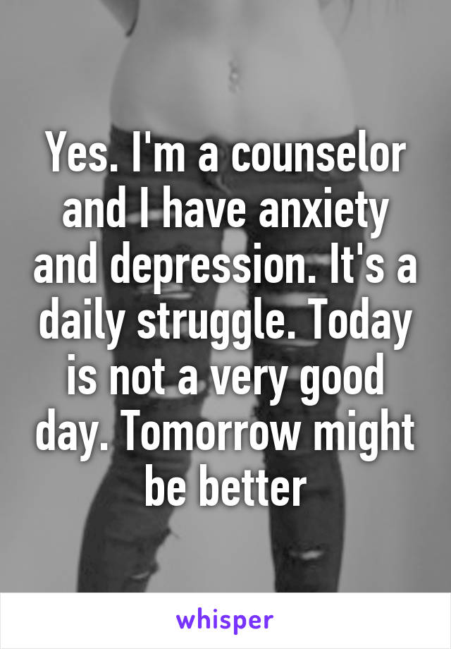 Yes. I'm a counselor and I have anxiety and depression. It's a daily struggle. Today is not a very good day. Tomorrow might be better