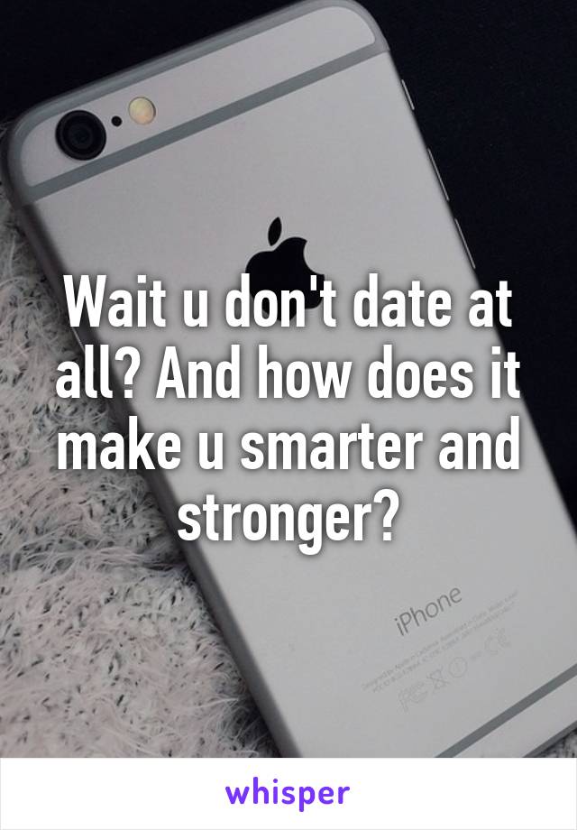 Wait u don't date at all? And how does it make u smarter and stronger?