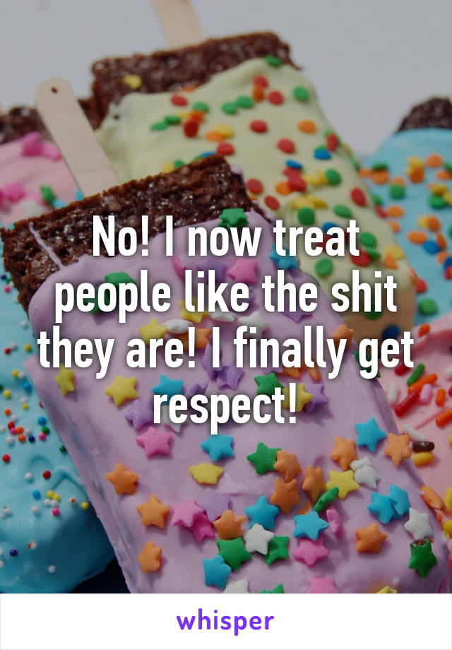 No! I now treat people like the shit they are! I finally get respect!