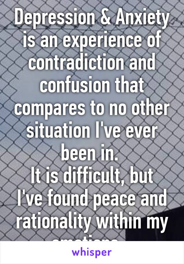 Depression & Anxiety is an experience of contradiction and confusion that compares to no other situation I've ever been in. 
It is difficult, but I've found peace and rationality within my emotions...