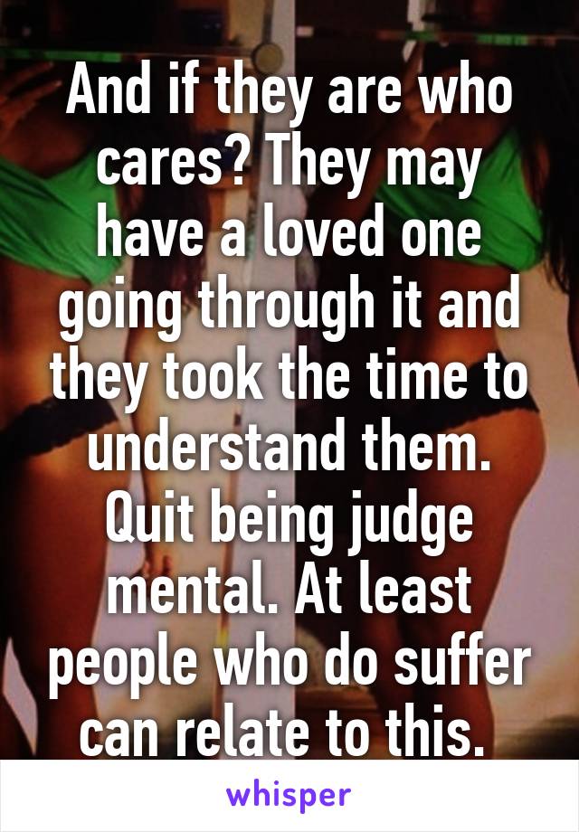 And if they are who cares? They may have a loved one going through it and they took the time to understand them. Quit being judge mental. At least people who do suffer can relate to this. 