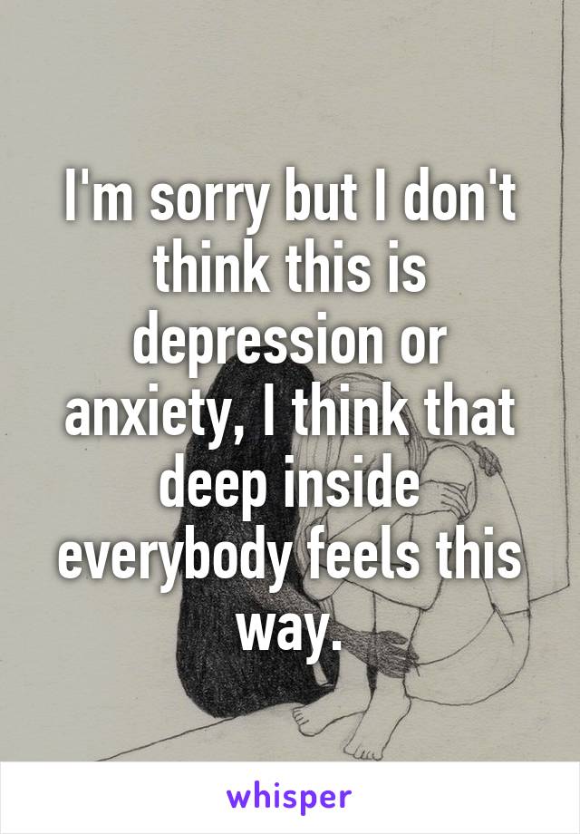 I'm sorry but I don't think this is depression or anxiety, I think that deep inside everybody feels this way.