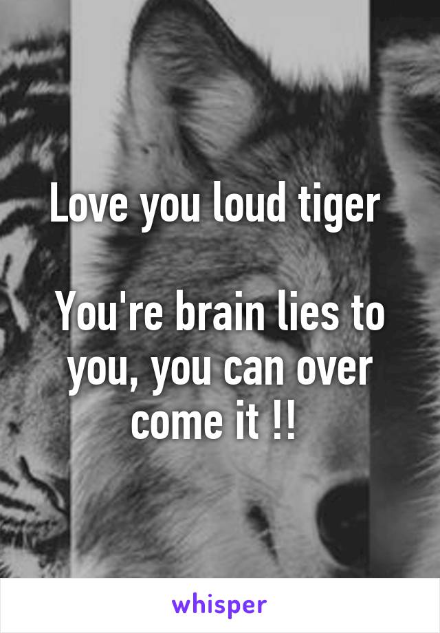 Love you loud tiger 

You're brain lies to you, you can over come it !! 