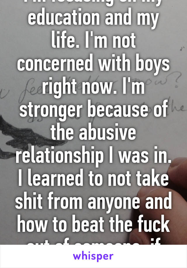 I'm focusing on my education and my life. I'm not concerned with boys right now. I'm stronger because of the abusive relationship I was in. I learned to not take shit from anyone and how to beat the fuck out of someone, if necessary. 