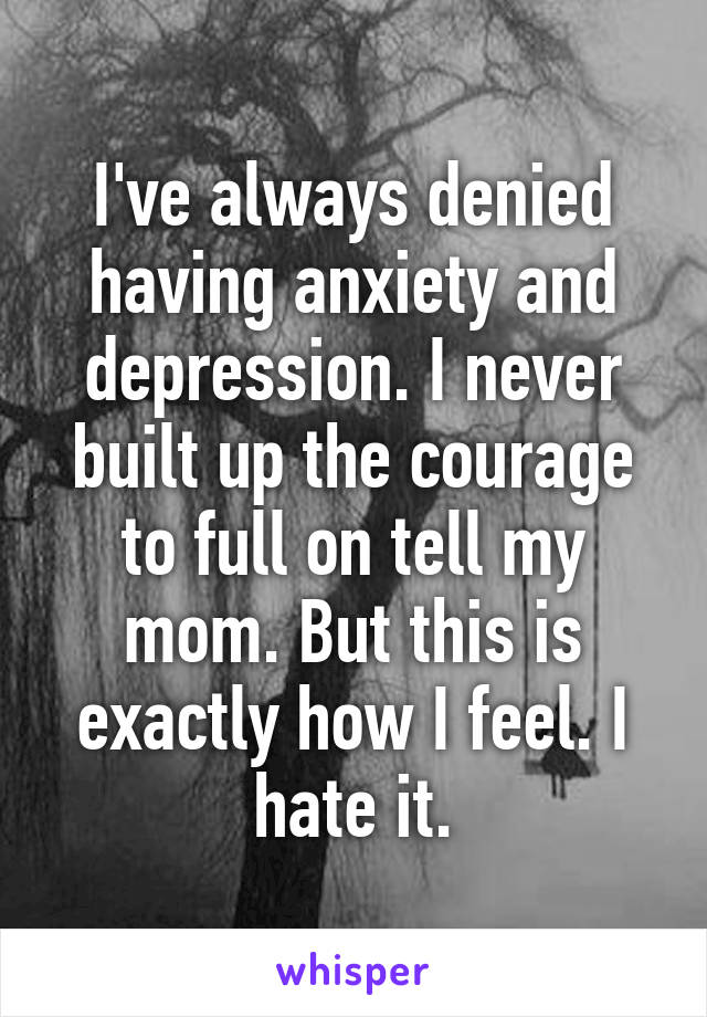 I've always denied having anxiety and depression. I never built up the courage to full on tell my mom. But this is exactly how I feel. I hate it.