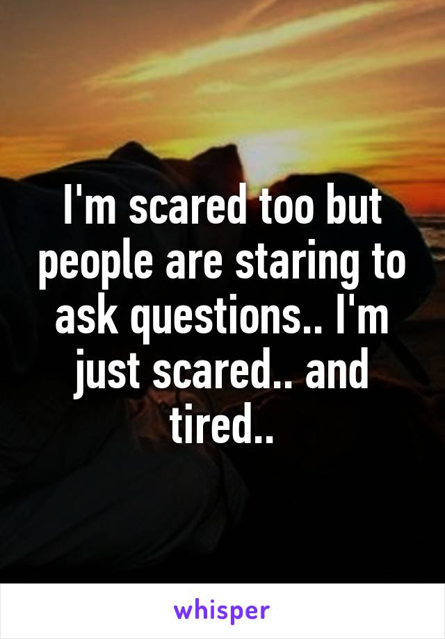 I'm scared too but people are staring to ask questions.. I'm
just scared.. and tired..