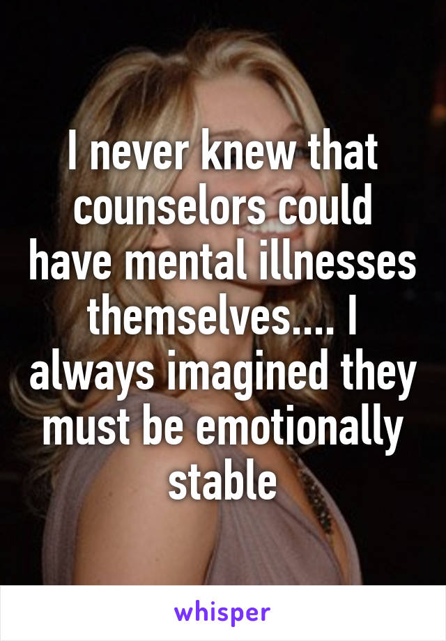 I never knew that counselors could have mental illnesses themselves.... I always imagined they must be emotionally stable